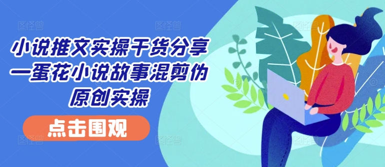 小说推文实操干货分享—蛋花小说故事混剪伪原创实操-北漠网络