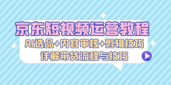 京东短视频运营教程：AI选品+内容审核+剪辑技巧，详解带货流程与技巧-北漠网络