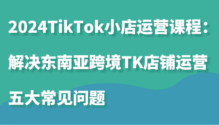 2024TikTok小店运营课程：解决东南亚跨境TK店铺运营五大常见问题-北漠网络