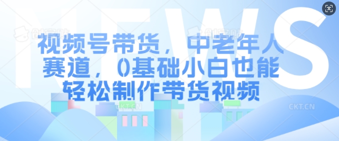 视频号带货，中老年人赛道，0基础小白也能轻松制作带货视频-北漠网络