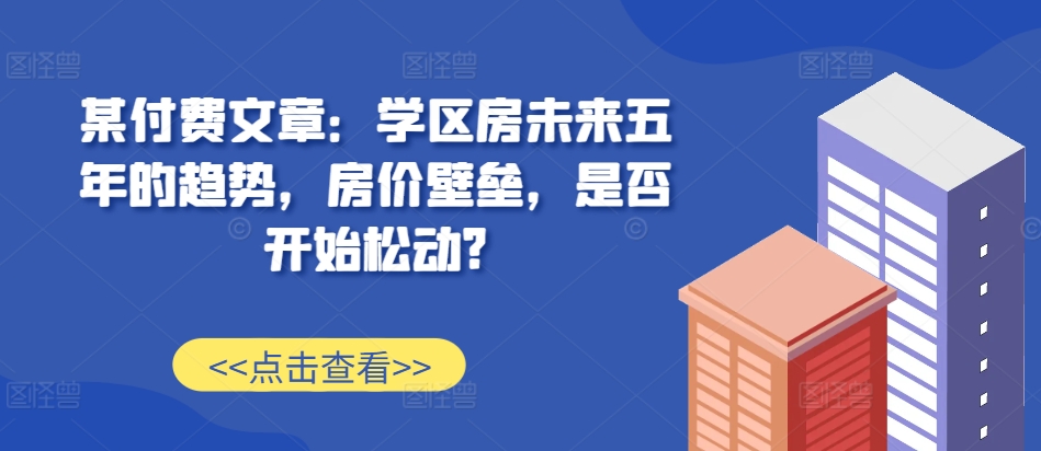 某付费文章：学区房未来五年的趋势，房价壁垒，是否开始松动?-北漠网络