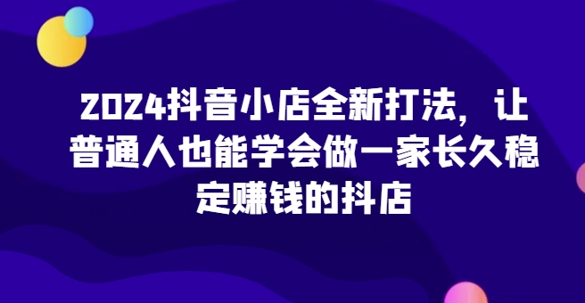 2024抖音小店全新打法，让普通人也能学会做一家长久稳定赚钱的抖店（更新）-北漠网络