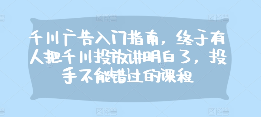 千川广告入门指南，终于有人把千川投放讲明白了，投手不能错过的课程-北漠网络