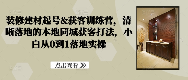 装修建材起号&获客训练营，​清晰落地的本地同城获客打法，小白从0到1落地实操-北漠网络