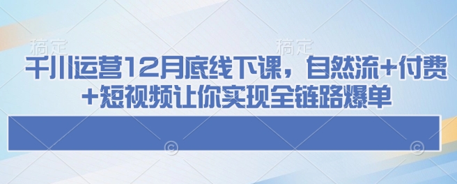 千川运营12月底线下课，自然流+付费+短视频让你实现全链路爆单-北漠网络