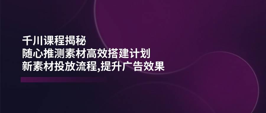 千川课程揭秘：随心推测素材高效搭建计划,新素材投放流程,提升广告效果-北漠网络