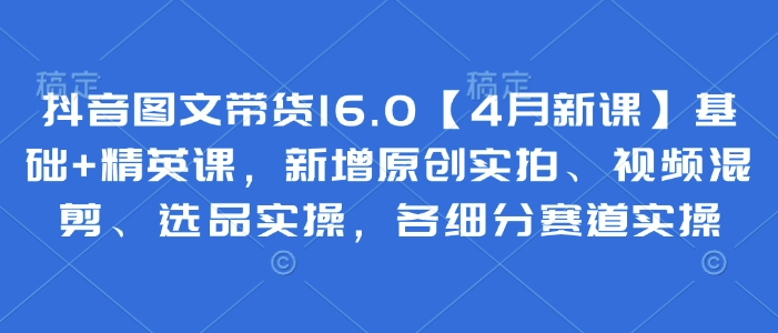 抖音图文带货16.0【4月新课】基础与精英课程，新增原创实拍、视频剪辑及选品实操，涵盖各细分赛道实操技巧-北漠网络