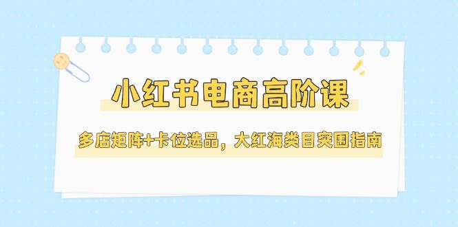 小红书电商高阶课程：多店矩阵与卡位选品策略，助力大红海类目突围指南（更新至5月）-北漠网络
